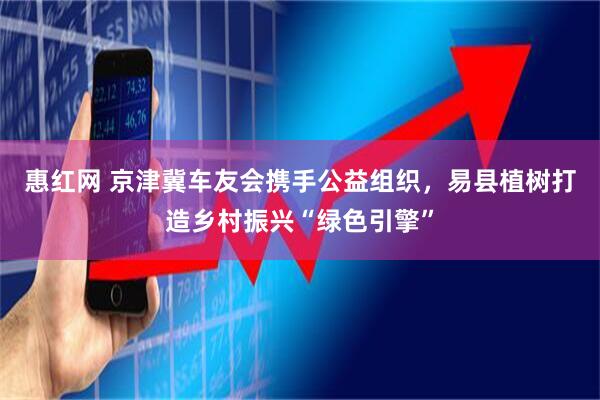 惠红网 京津冀车友会携手公益组织，易县植树打造乡村振兴“绿色引擎”
