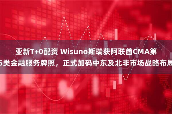 亚新T+0配资 Wisuno斯瑞获阿联酋CMA第5类金融服务牌照，正式加码中东及北非市场战略布局